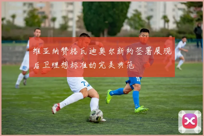 维亚纳赞格瓦迪奥尔新约签署展现后卫理想标准的完美典范