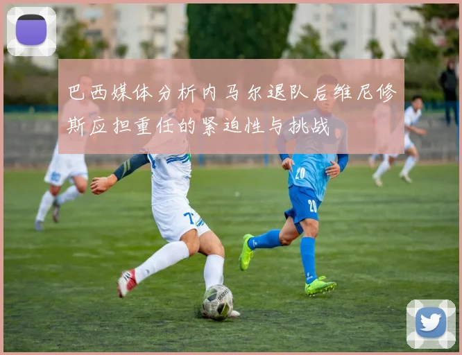 巴西媒体分析内马尔退队后维尼修斯应担重任的紧迫性与挑战