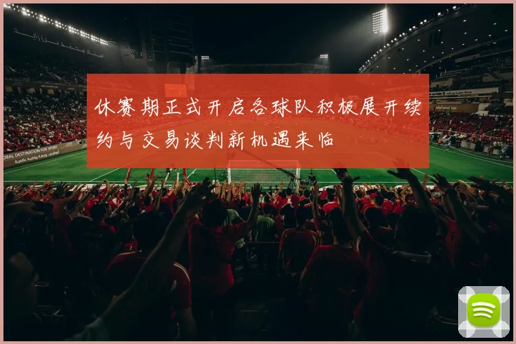休赛期正式开启各球队积极展开续约与交易谈判新机遇来临