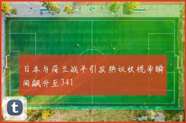 日本与荷兰战平引发热议收视率瞬间飙升至341