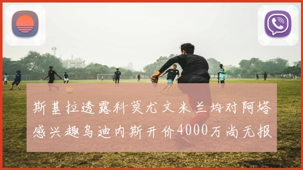 斯基拉透露科莫尤文米兰均对阿塔感兴趣乌迪内斯开价4000万尚无报价