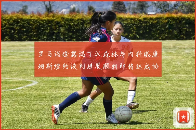 罗马诺透露诺丁汉森林与内科威廉姆斯续约谈判进展顺利即将达成协议