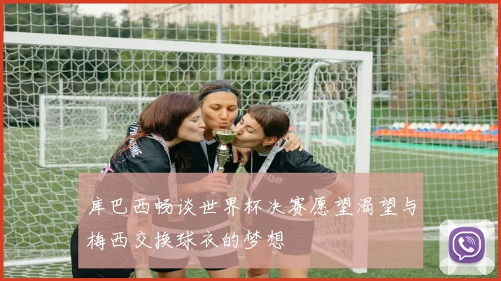 库巴西畅谈世界杯决赛愿望渴望与梅西交换球衣的梦想