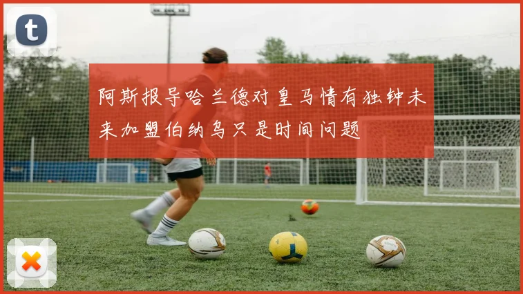 阿斯报导哈兰德对皇马情有独钟未来加盟伯纳乌只是时间问题