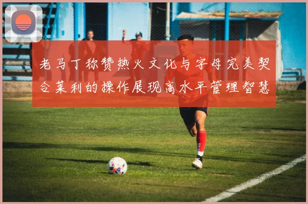 老马丁称赞热火文化与字母完美契合莱利的操作展现高水平管理智慧