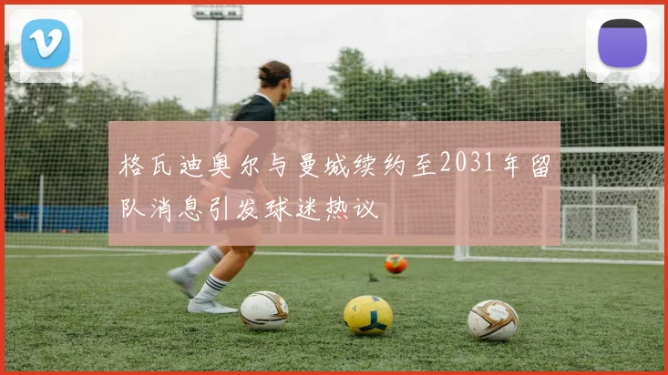 格瓦迪奥尔与曼城续约至2031年留队消息引发球迷热议