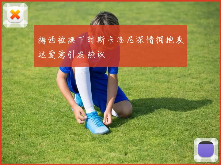 梅西被换下时斯卡洛尼深情拥抱表达爱意引发热议