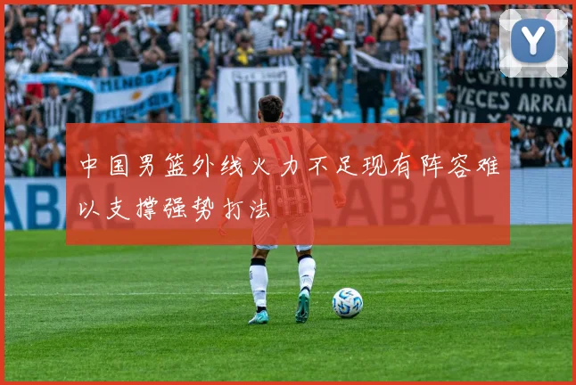 中国男篮外线火力不足现有阵容难以支撑强势打法