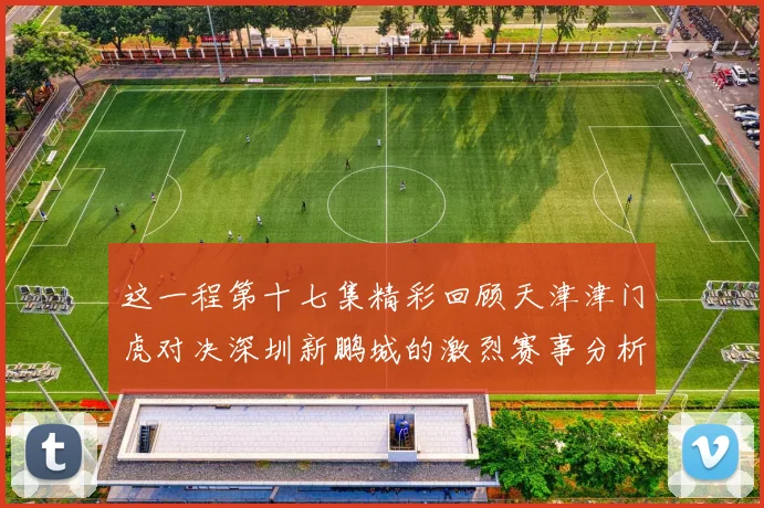 这一程第十七集精彩回顾天津津门虎对决深圳新鹏城的激烈赛事分析与亮点解读